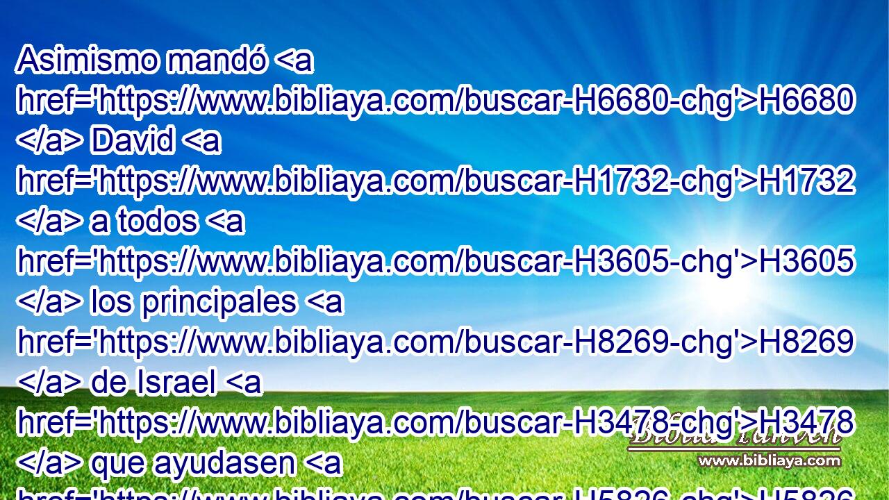 Asimismo mandó H6680  David H1732  a todos H3605  los principales H8269  de Israel H3478  que ayudasen H5826  a Salomón H8010  su hijo, H1121  diciendo: 