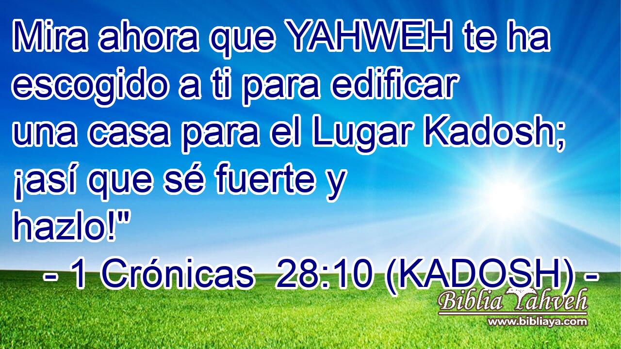  Mira ahora que YAHWEH te ha escogido a ti para edificar una casa para el Lugar Kadosh; ¡así que sé fuerte y hazlo!