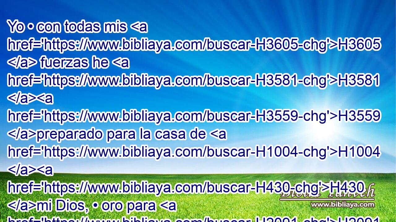 Yo • con todas mis H3605  fuerzas he H3581 H3559 preparado para la casa de H1004 H430 mi Dios, • oro para H2091 PL las cosas de oro, • H2091 CC • plata para H3701 PL las cosas de plata, • H3701 CC • bronce para H5178 PL las de bronce, • H5178 XD hierro para H1270 PL las de hierro, y H1270 CC • madera para H6086 PL las de madera; y H6086 piedras de H68 ónice, • H7718 CC H4394 piedras preciosas, piedras negras, H68  • H6320 CC piedras de diversos colore