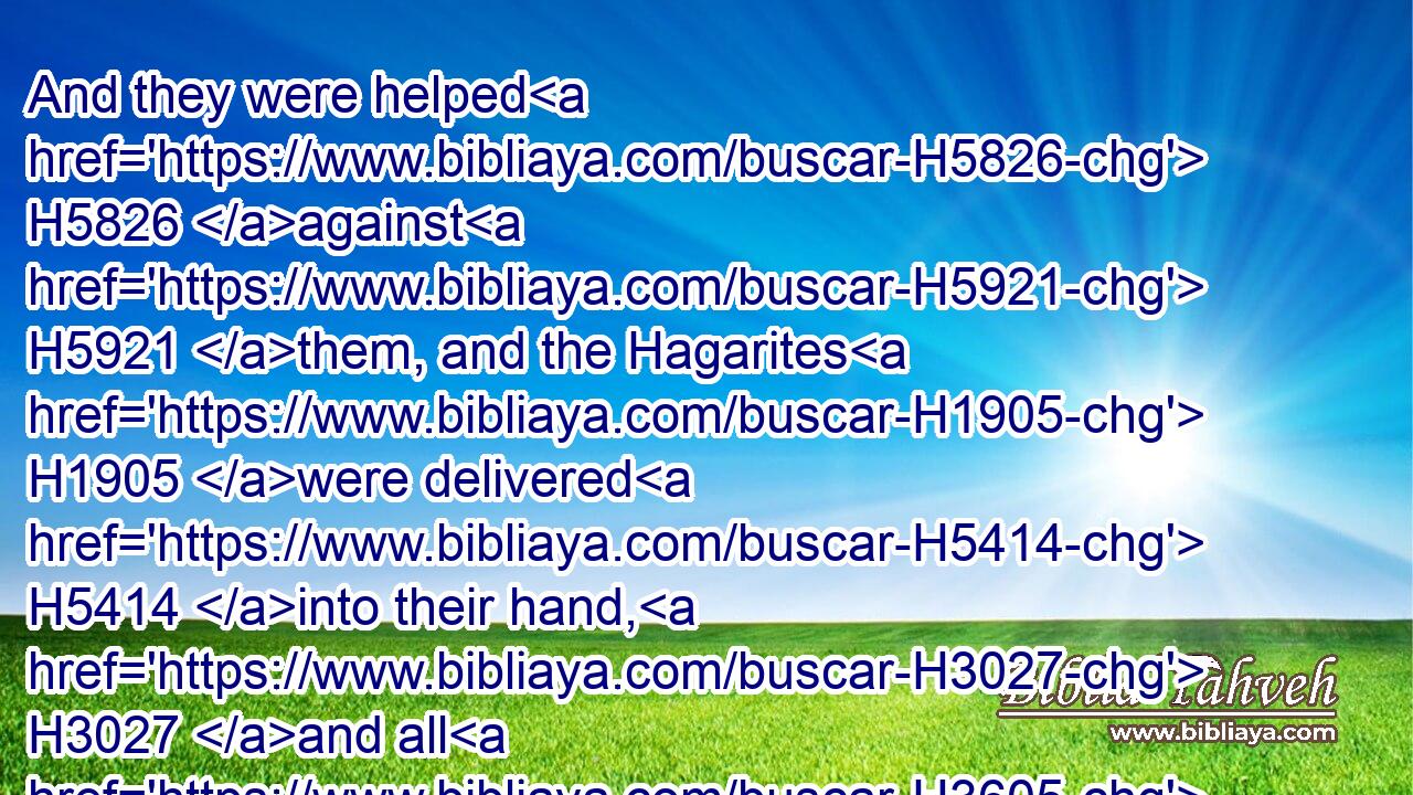 And they were helped H5826 against H5921 them, and the Hagarites H1905 were delivered H5414 into their hand, H3027 and all H3605 that were with H7945  H5973 them: for H3588 they cried H2199 to God H430 in the battle, H4421 and he was intreated H6279 of them; because H3588 they put their trust H982 in him.