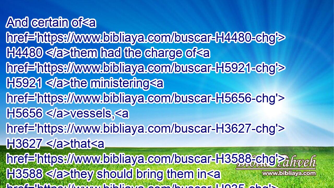 And certain of H4480 them had the charge of H5921 the ministering H5656 vessels, H3627 that H3588 they should bring them in H935 and out H3318 by tale.H4557
