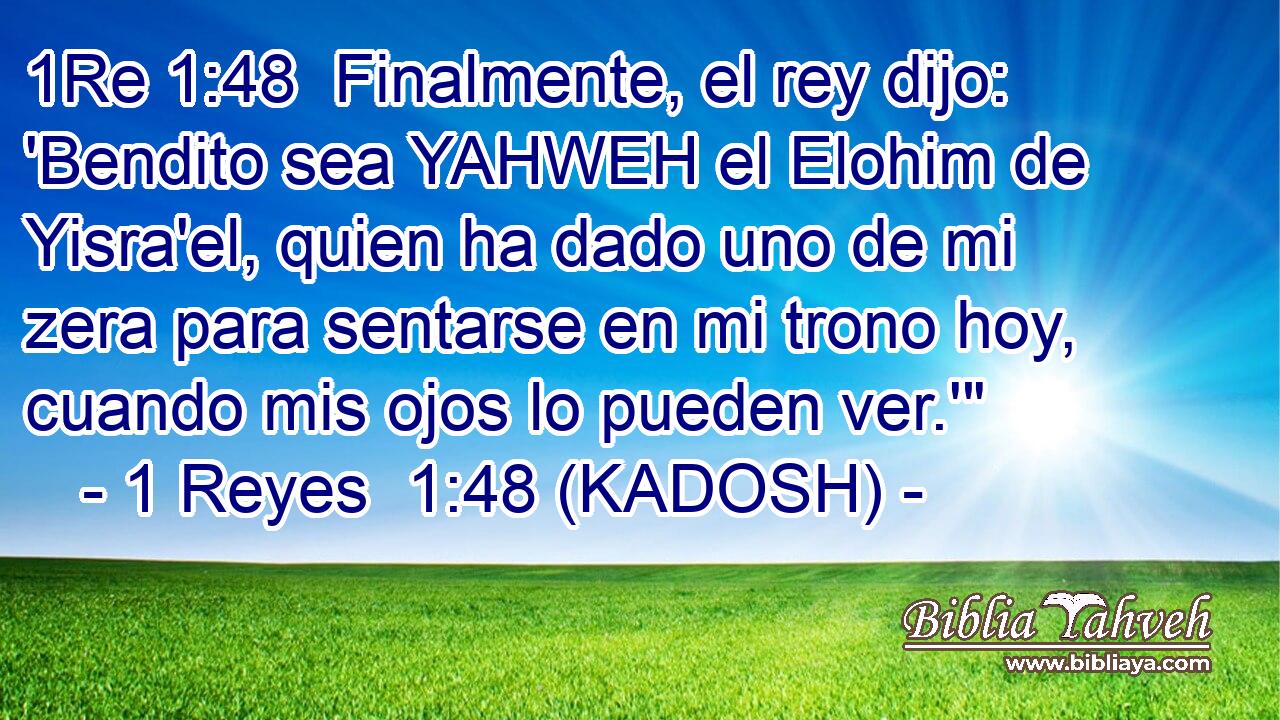  Finalmente, el rey dijo: 'Bendito sea YAHWEH el Elohim de Yisra'el, quien ha dado uno de mi zera para sentarse en mi trono hoy, cuando mis ojos lo pueden ver.'