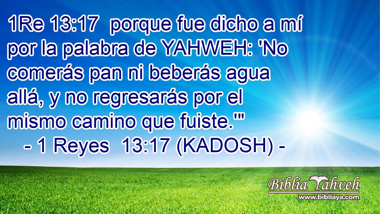  porque fue dicho a mí por la palabra de YAHWEH: 'No comerás pan ni beberás agua allá, y no regresarás por el mismo camino que fuiste.'