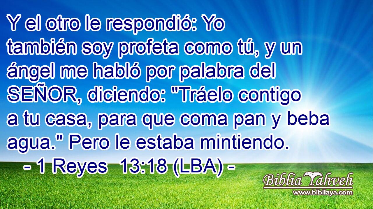 Y el otro le respondió: Yo también soy profeta como tú, y un ángel me habló por palabra del SEÑOR, diciendo: 