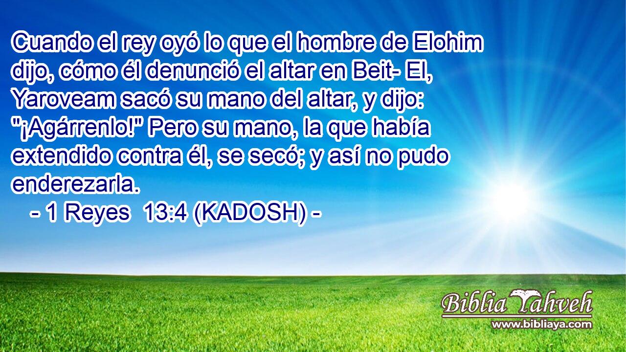  Cuando el rey oyó lo que el hombre de Elohim dijo, cómo él denunció el altar en Beit- El, Yaroveam sacó su mano del altar, y dijo: 
