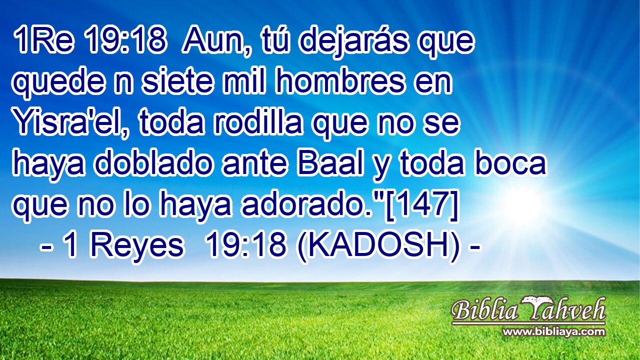  Aun, tú dejarás que quede n siete mil hombres en Yisra'el, toda rodilla que no se haya doblado ante Baal y toda boca que no lo haya adorado.