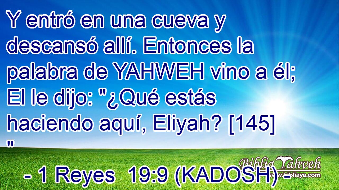  Y entró en una cueva y descansó allí. Entonces la palabra de YAHWEH vino a él; El le dijo: 