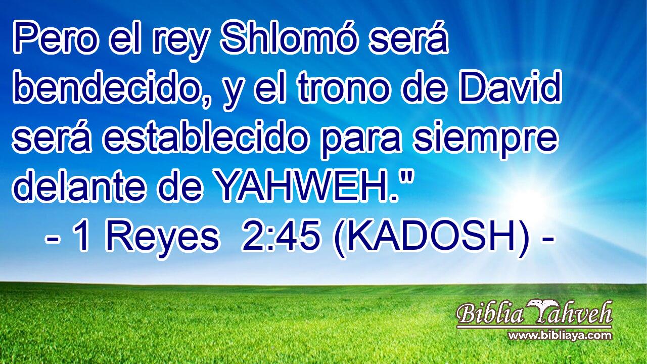  Pero el rey Shlomó será bendecido, y el trono de David será establecido para siempre delante de YAHWEH.