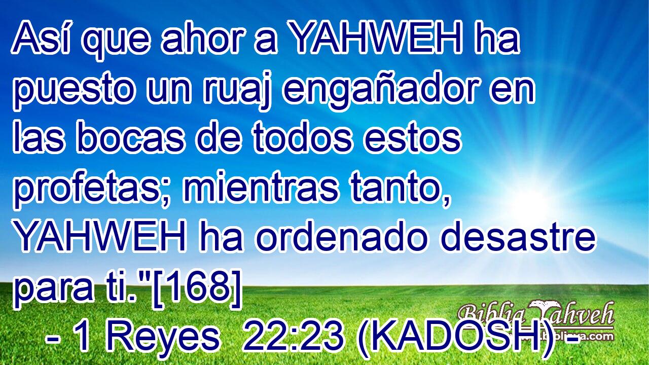  Así que ahor a YAHWEH ha puesto un ruaj engañador en las bocas de todos estos profetas; mientras tanto, YAHWEH ha ordenado desastre para ti.