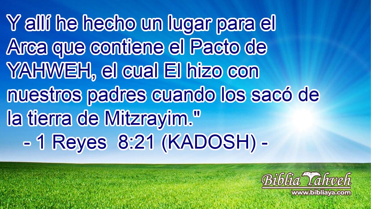  Y allí he hecho un lugar para el Arca que contiene el Pacto de YAHWEH, el cual El hizo con nuestros padres cuando los sacó de la tierra de Mitzrayim.