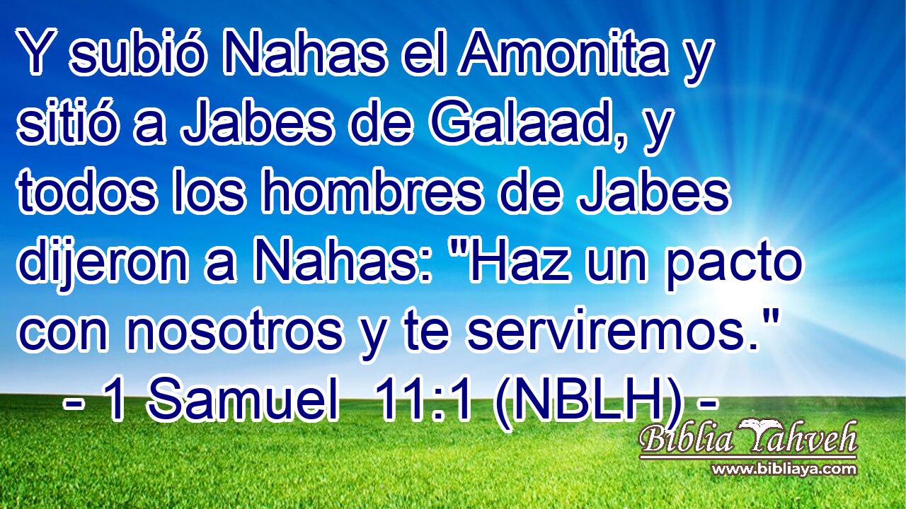  Y subió Nahas el Amonita y sitió a Jabes de Galaad, y todos los hombres de Jabes dijeron a Nahas: 