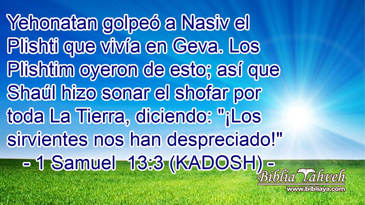  Yehonatan golpeó a Nasiv el Plishti que vivía en Geva. Los Plishtim oyeron de esto; así que Shaúl hizo sonar el shofar por toda La Tierra, diciendo: 