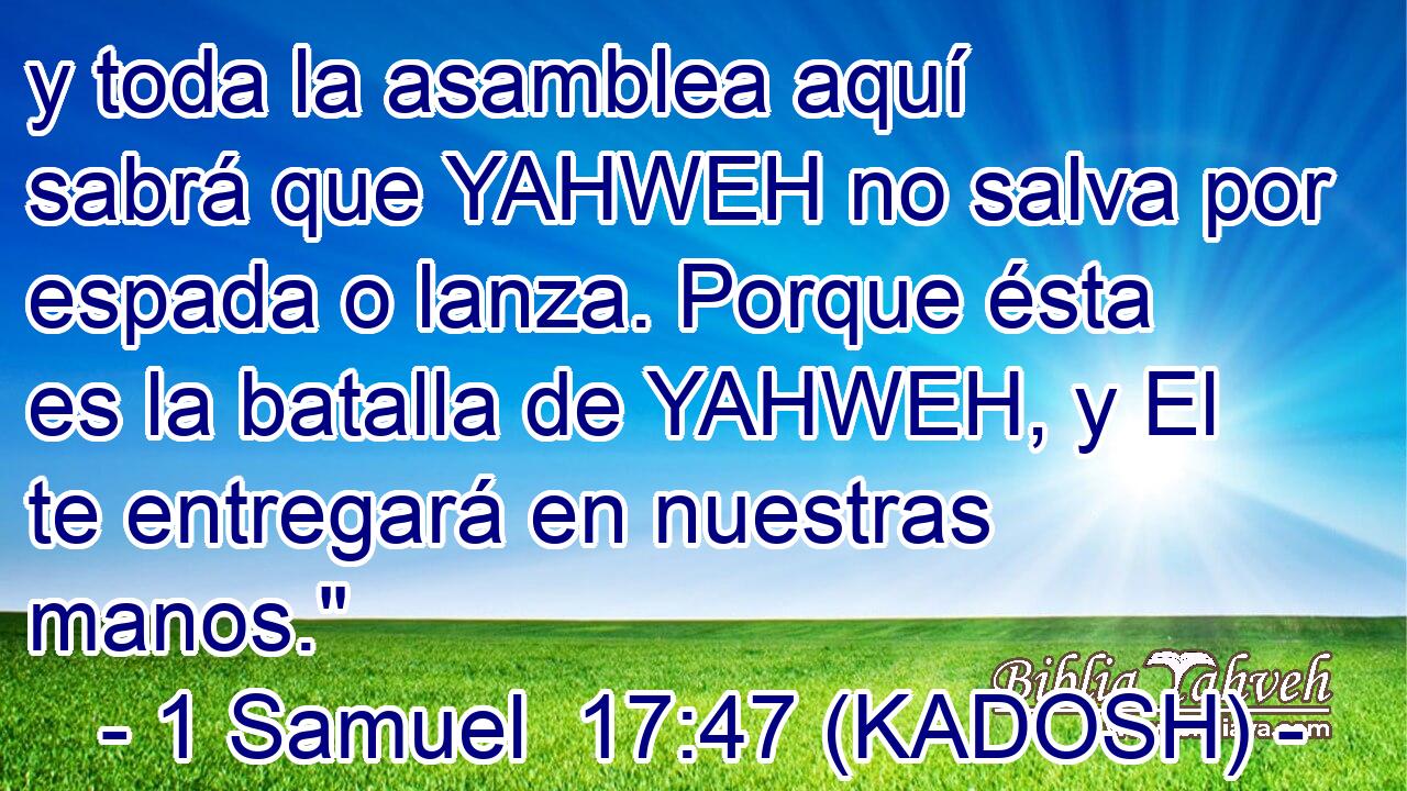  y toda la asamblea aquí sabrá que YAHWEH no salva por espada o lanza. Porque ésta es la batalla de YAHWEH, y El te entregará en nuestras manos.