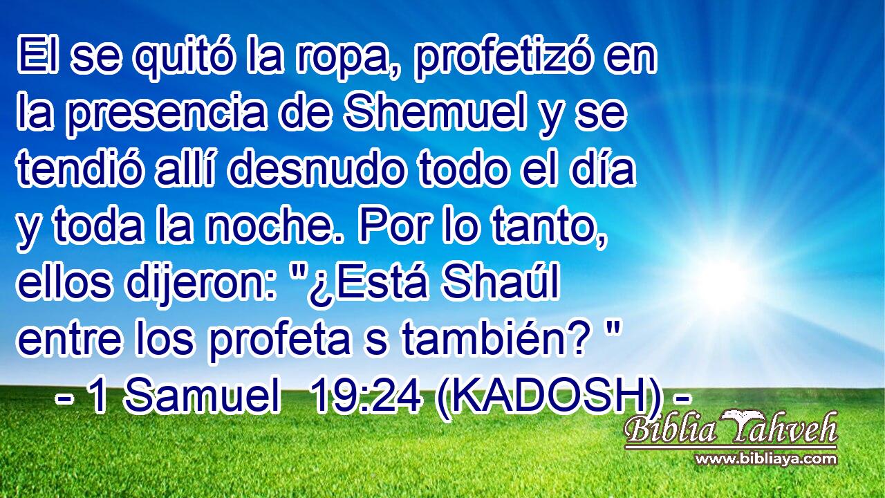  El se quitó la ropa, profetizó en la presencia de Shemuel y se tendió allí desnudo todo el día y toda la noche. Por lo tanto, ellos dijeron: 