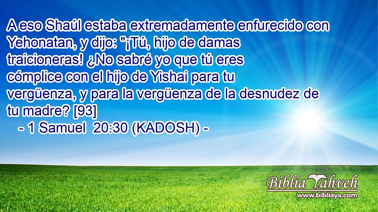  A eso Shaúl estaba extremadamente enfurecido con Yehonatan, y dijo: 