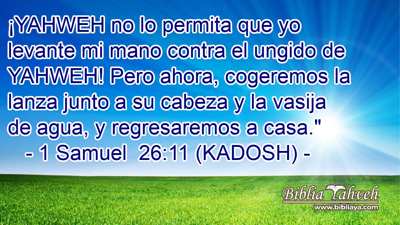  ¡YAHWEH no lo permita que yo levante mi mano contra el ungido de YAHWEH! Pero ahora, cogeremos la lanza junto a su cabeza y la vasija de agua, y regresaremos a casa.