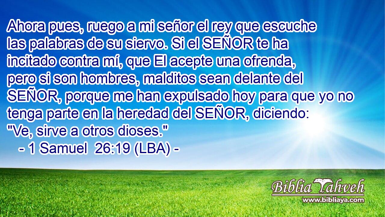 Ahora pues, ruego a mi señor el rey que escuche las palabras de su siervo. Si el SEÑOR te ha incitado contra mí, que El acepte una ofrenda, pero si son hombres, malditos sean delante del SEÑOR, porque me han expulsado hoy para que yo no tenga parte en la heredad del SEÑOR, diciendo: 
