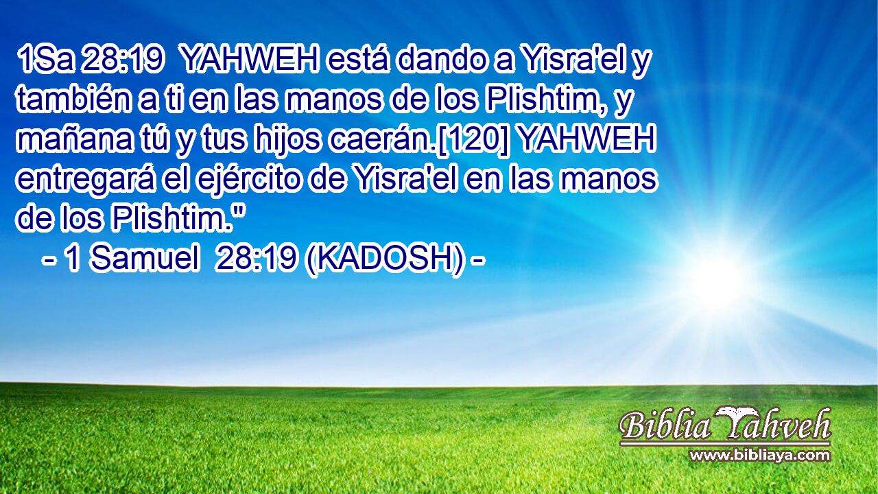  YAHWEH está dando a Yisra'el y también a ti en las manos de los Plishtim, y mañana tú y tus hijos caerán.[120] YAHWEH entregará el ejército de Yisra'el en las manos de los Plishtim.