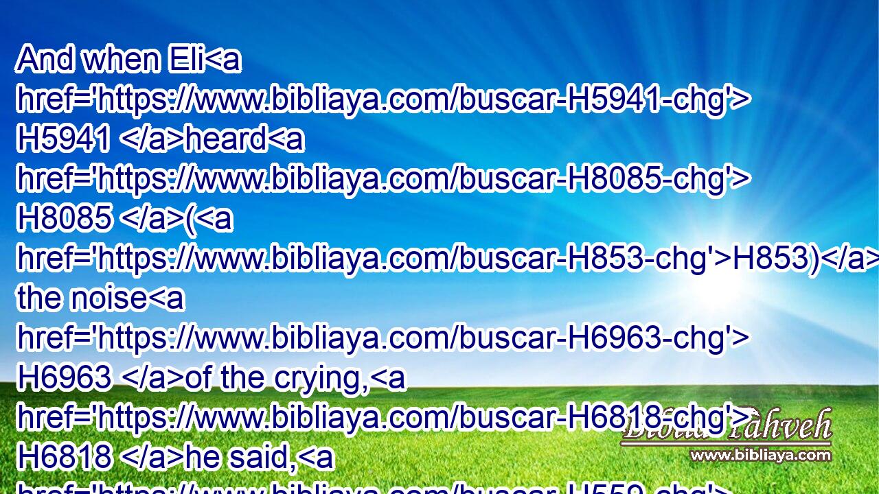And when Eli H5941 heard H8085 (H853) the noise H6963 of the crying, H6818 he said, H559 What H4100 meaneth the noise H6963 of this H2088 tumult? H1995 And the man H376 came H935 in hastily, H4116 and told H5046 Eli.H5941
