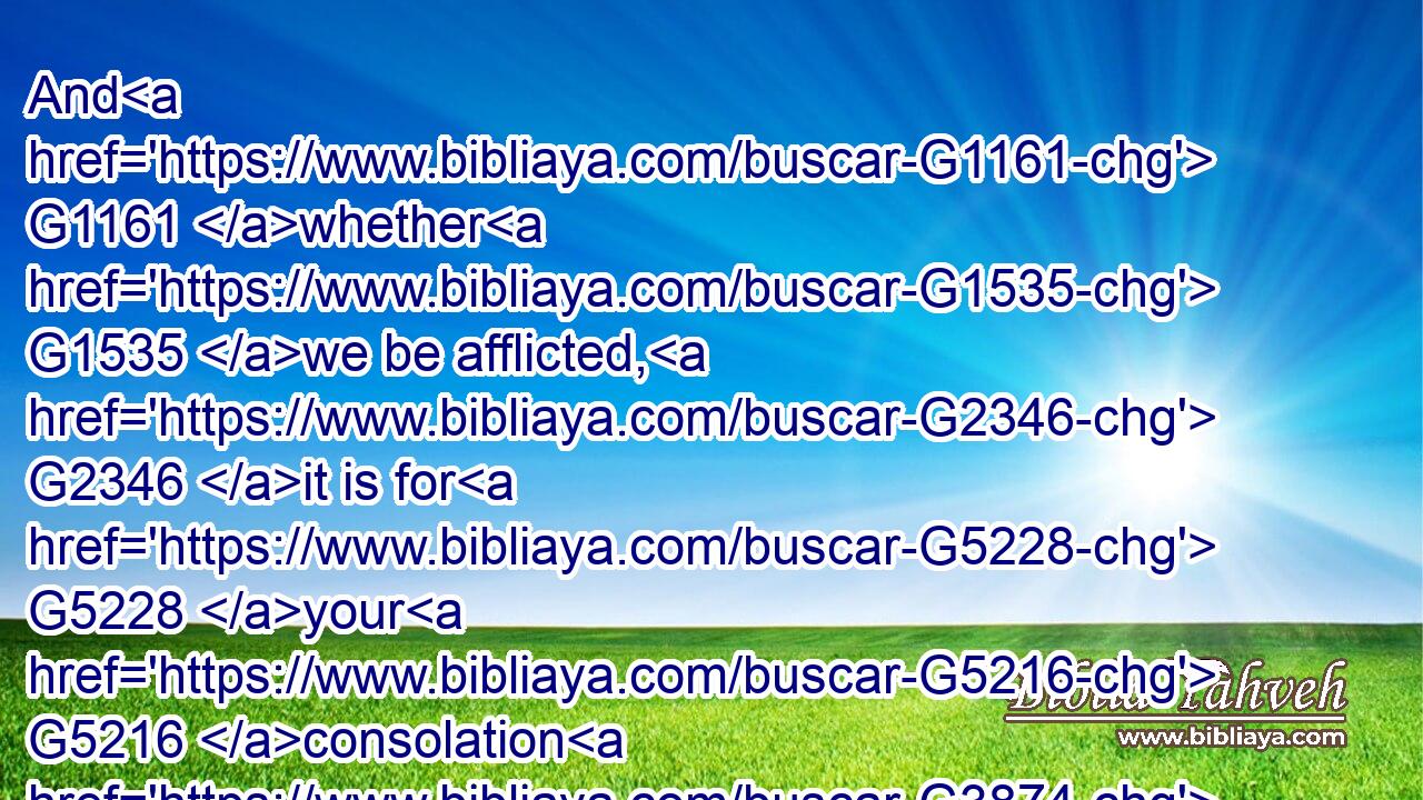 And G1161 whether G1535 we be afflicted, G2346 it is for G5228 your G5216 consolation G3874 and G2532 salvation, G4991 which is effectual G1754 in G1722 the enduring G5281 of the G3588 same G846 sufferings G3804 which G3739 we G2249 also G2532 suffer: G3958 or whether G1535 we be comforted, G3870 it is for G5228 your G5216 consolation G3874 and G2532 salvation.G4991
