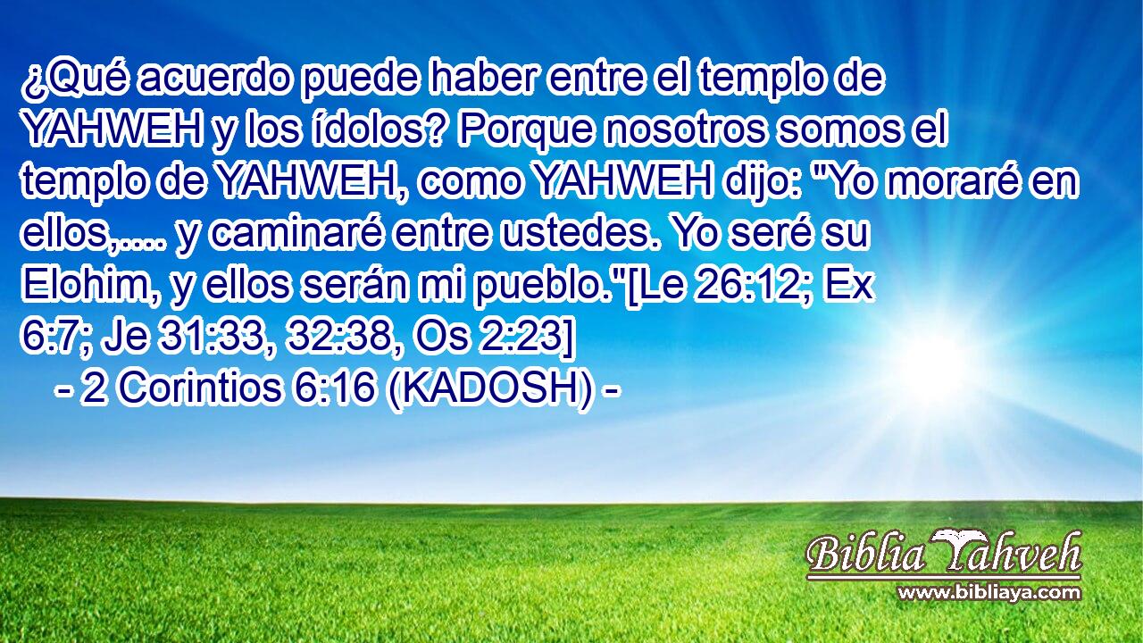 ¿Qué acuerdo puede haber entre el templo de YAHWEH y los ídolos? Porque nosotros somos el templo de YAHWEH, como YAHWEH dijo: 