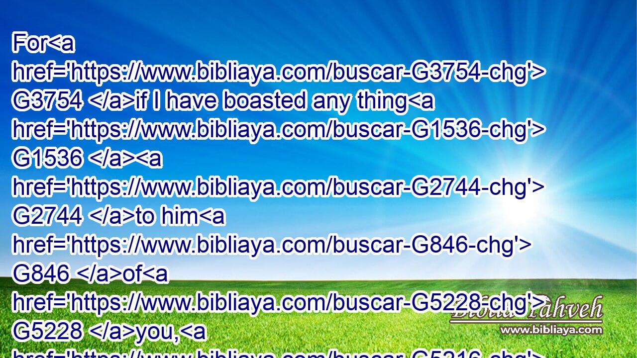 For G3754 if I have boasted any thing G1536  G2744 to him G846 of G5228 you, G5216 I am not ashamed; G2617  G3756 but G235 as G5613 we spake G2980 all things G3956 to you G5213 in G1722 truth, G225 even G2532 so G3779 our G2257 boasting, G2746 which G3588 I made before G1909 Titus, G5103 is found G1096 a truth.G225