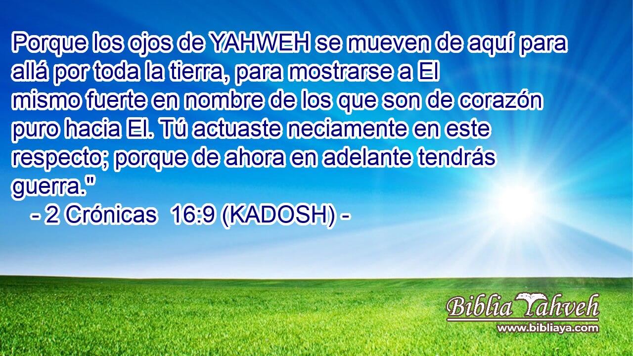  Porque los ojos de YAHWEH se mueven de aquí para allá por toda la tierra, para mostrarse a El mismo fuerte en nombre de los que son de corazón puro hacia El. Tú actuaste neciamente en este respecto; porque de ahora en adelante tendrás guerra.
