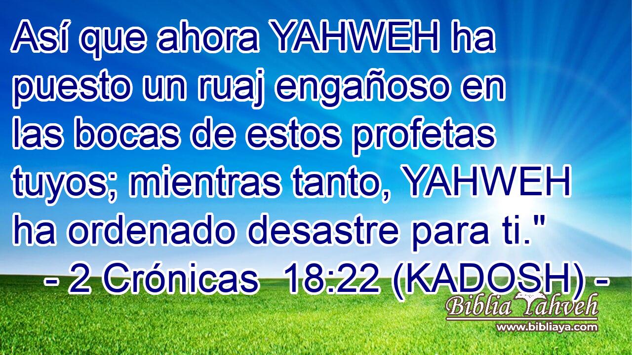  Así que ahora YAHWEH ha puesto un ruaj engañoso en las bocas de estos profetas tuyos; mientras tanto, YAHWEH ha ordenado desastre para ti.