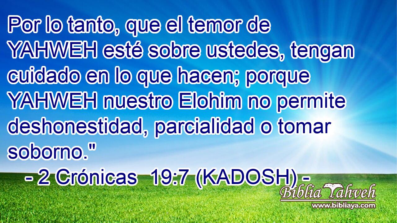  Por lo tanto, que el temor de YAHWEH esté sobre ustedes, tengan cuidado en lo que hacen; porque YAHWEH nuestro Elohim no permite deshonestidad, parcialidad o tomar soborno.