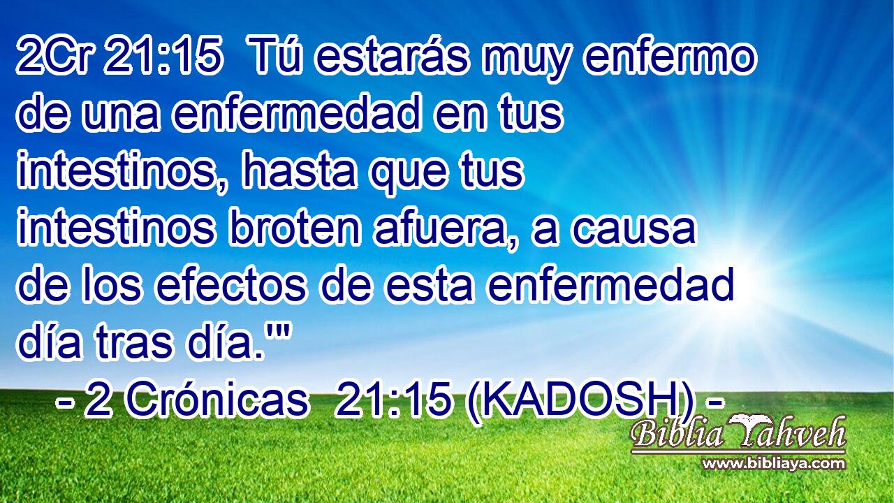  Tú estarás muy enfermo de una enfermedad en tus intestinos, hasta que tus intestinos broten afuera, a causa de los efectos de esta enfermedad día tras día.'