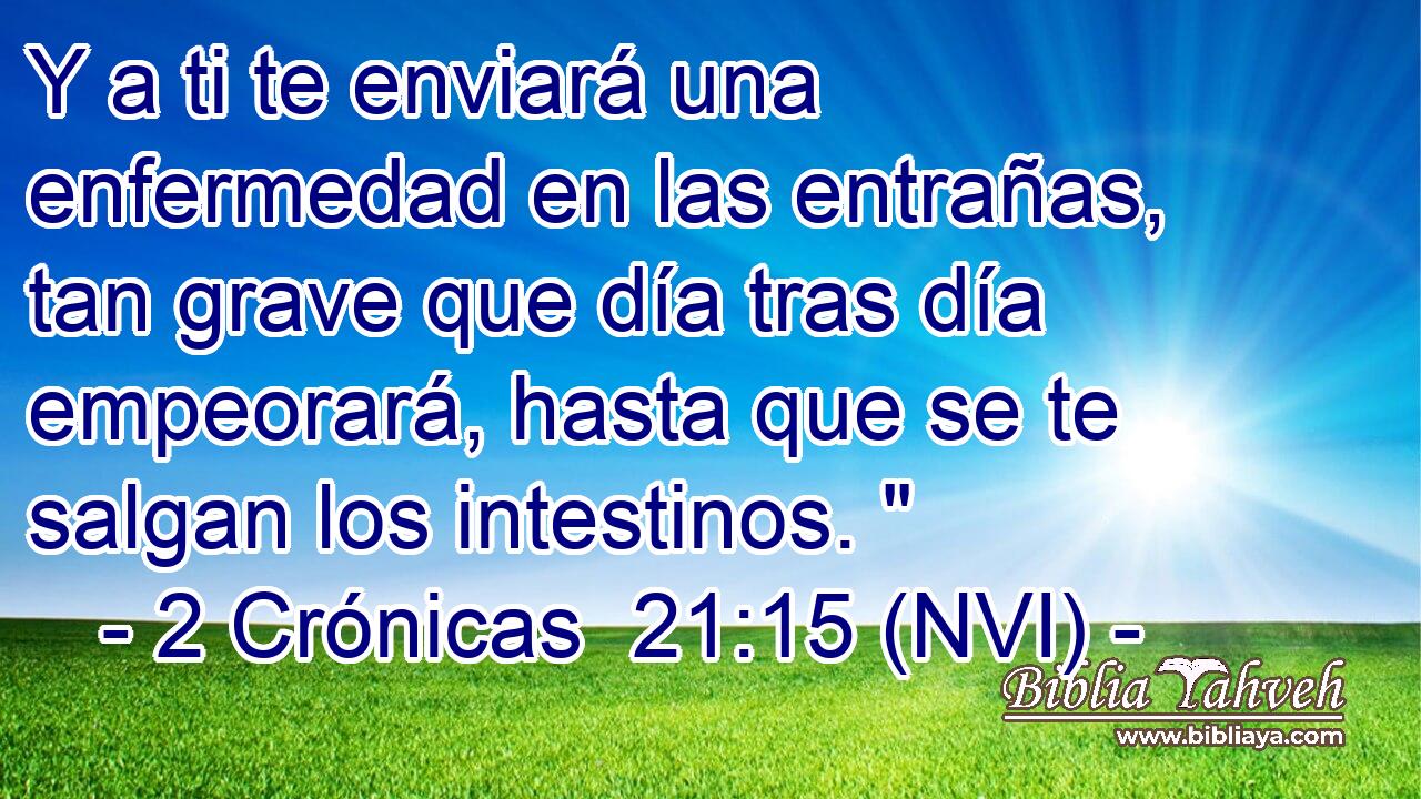  Y a ti te enviará una enfermedad en las entrañas, tan grave que día tras día empeorará, hasta que se te salgan los intestinos. 