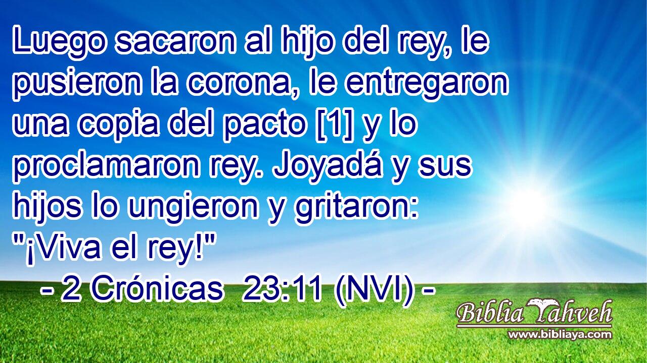  Luego sacaron al hijo del rey, le pusieron la corona, le entregaron una copia del pacto [1] y lo proclamaron rey. Joyadá y sus hijos lo ungieron y gritaron: 