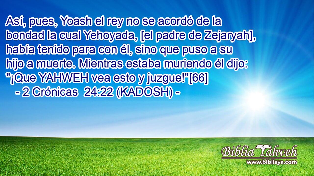  Así, pues, Yoash el rey no se acordó de la bondad la cual Yehoyada, [el padre de Zejaryah], había tenido para con él, sino que puso a su hijo a muerte. Mientras estaba muriendo él dijo: 
