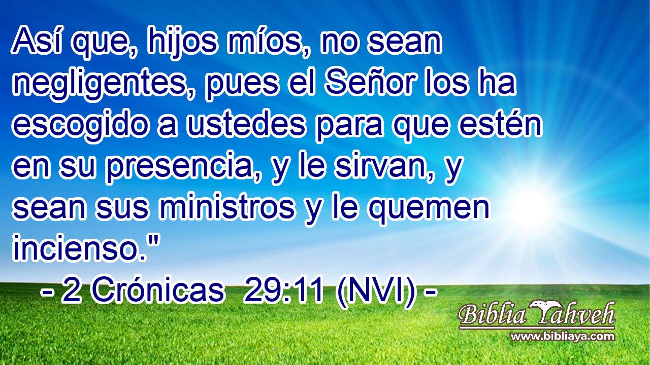  Así que, hijos míos, no sean negligentes, pues el Señor los ha escogido a ustedes para que estén en su presencia, y le sirvan, y sean sus ministros y le quemen incienso.