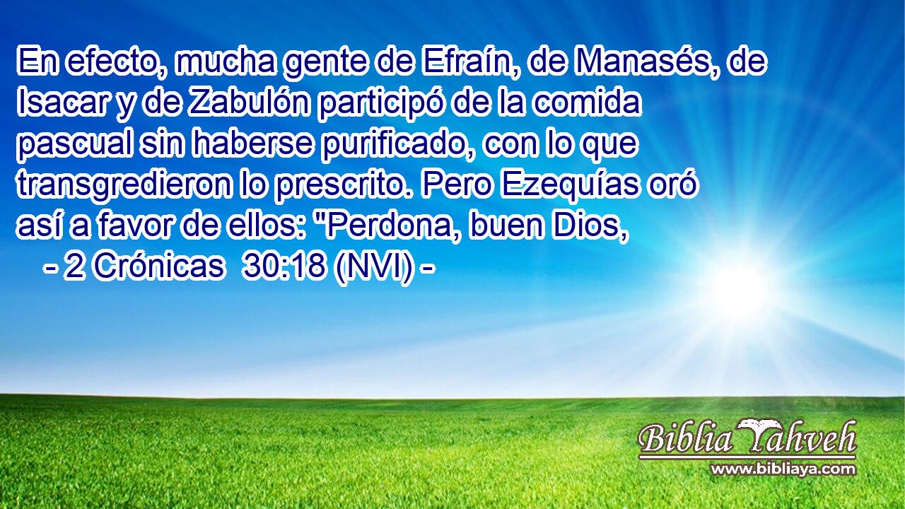  En efecto, mucha gente de Efraín, de Manasés, de Isacar y de Zabulón participó de la comida pascual sin haberse purificado, con lo que transgredieron lo prescrito. Pero Ezequías oró así a favor de ellos: 