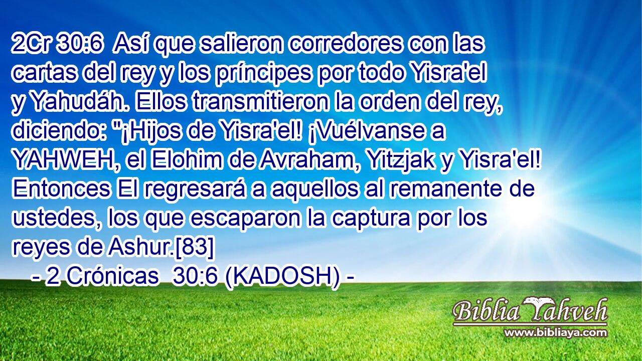  Así que salieron corredores con las cartas del rey y los príncipes por todo Yisra'el y Yahudáh. Ellos transmitieron la orden del rey, diciendo: 