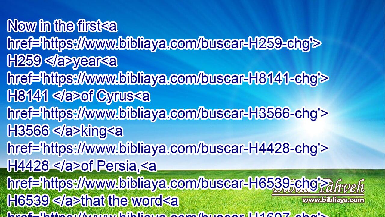 Now in the first H259 year H8141 of Cyrus H3566 king H4428 of Persia, H6539 that the word H1697 of the LORD H3068 spoken by the mouth H6310 of Jeremiah H3414 might be accomplished, H3615 the LORD H3068 stirred up H5782 (H853) the spirit H7307 of Cyrus H3566 king H4428 of Persia, H6539 that he made a proclamation H5674  H6963 throughout all H3605 his kingdom, H4438 and put it also H1571 in writing, H4385 saying,H559