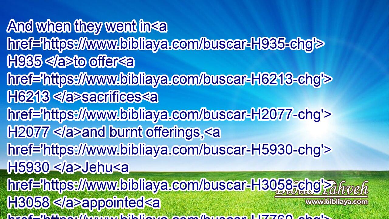 And when they went in H935 to offer H6213 sacrifices H2077 and burnt offerings, H5930 Jehu H3058 appointed H7760 fourscore H8084 men H376 without, H2351 and said, H559 If any H376 of H4480 the men H376 whom H834 I H589 have brought H935 into H5921 your hands H3027 escape, H4422 he that letteth him go, his life H5315 shall be for H8478 the life H5315 of him.
