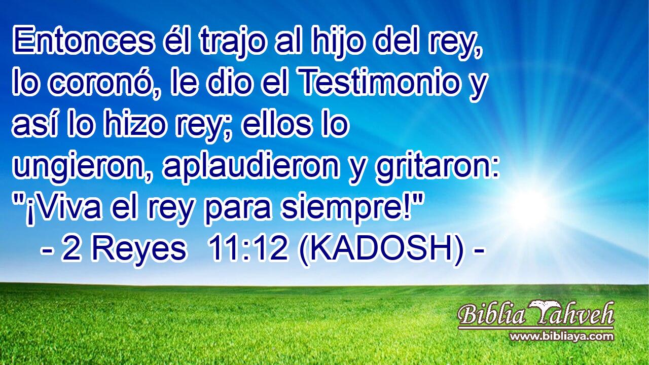  Entonces él trajo al hijo del rey, lo coronó, le dio el Testimonio y así lo hizo rey; ellos lo ungieron, aplaudieron y gritaron: 