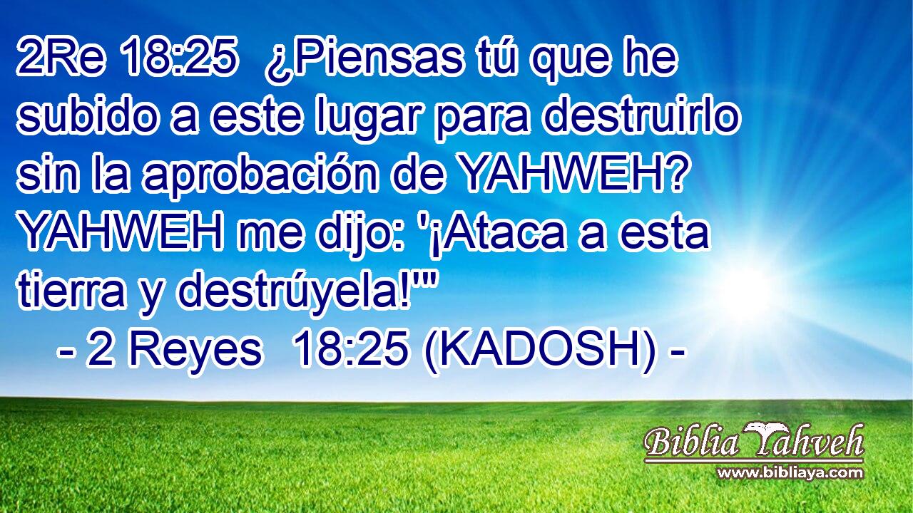  ¿Piensas tú que he subido a este lugar para destruirlo sin la aprobación de YAHWEH? YAHWEH me dijo: '¡Ataca a esta tierra y destrúyela!'