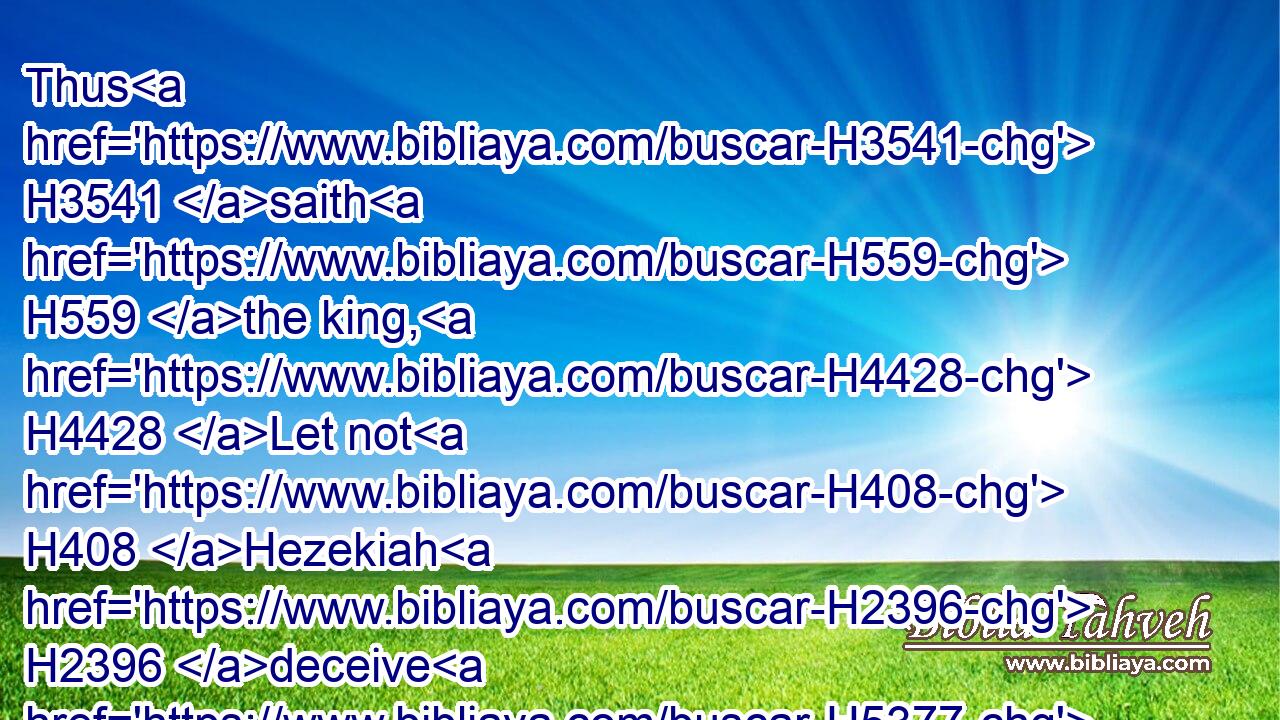 Thus H3541 saith H559 the king, H4428 Let not H408 Hezekiah H2396 deceive H5377 you: for H3588 he shall not H3808 be able H3201 to deliver H5337 you out of his hand: H4480 H3027