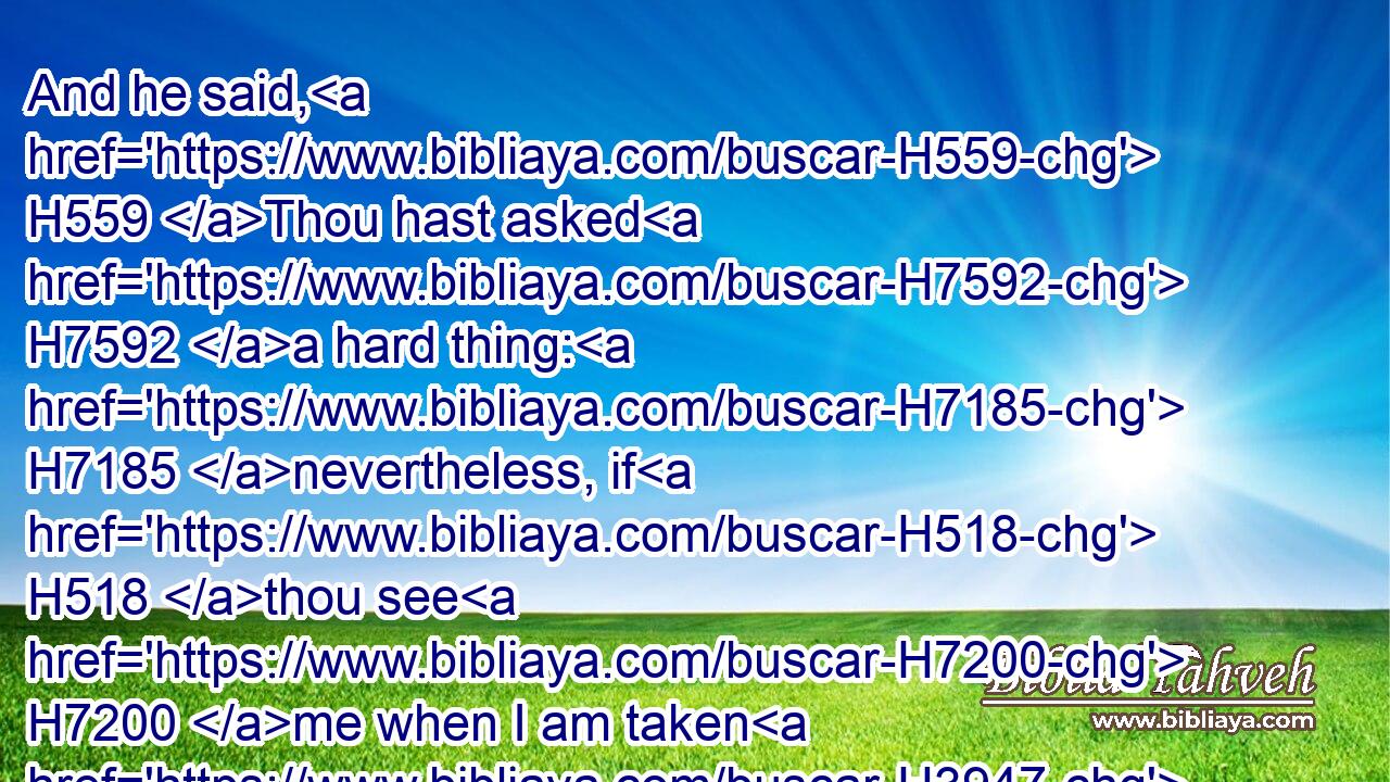 And he said, H559 Thou hast asked H7592 a hard thing: H7185 nevertheless, if H518 thou see H7200 me when I am taken H3947 from H4480  H854 thee, it shall be H1961 so H3651 unto thee; but if H518 not, H369 it shall not H3808 be H1961 so.