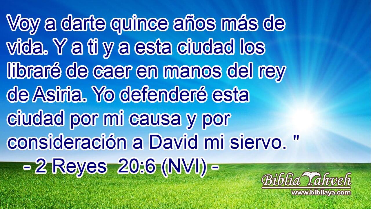  Voy a darte quince años más de vida. Y a ti y a esta ciudad los libraré de caer en manos del rey de Asiria. Yo defenderé esta ciudad por mi causa y por consideración a David mi siervo. 