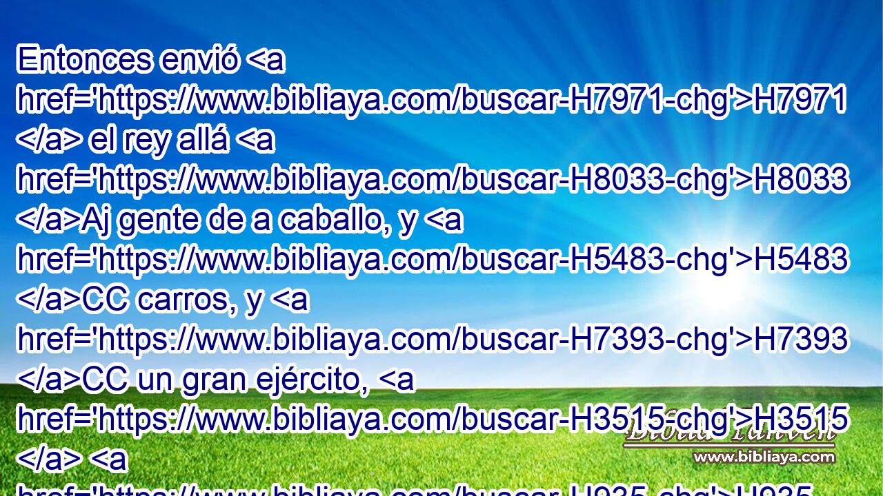 Entonces envió H7971  el rey allá H8033 Aj gente de a caballo, y H5483 CC carros, y H7393 CC un gran ejército, H3515  H935 los H2428 cuales • vinieron de noche, y H3915 Cc sitiaron • H5362 Pu la H5921 XD H5892 ciudad. 