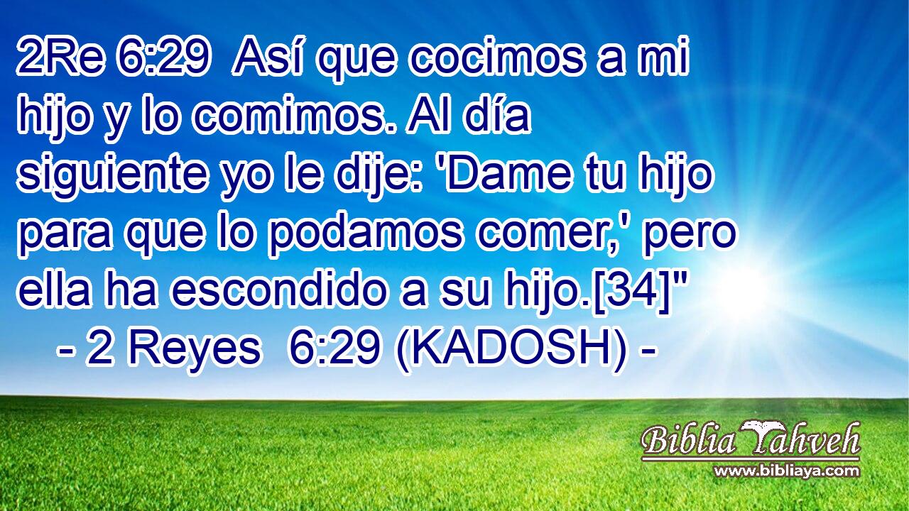 Así que cocimos a mi hijo y lo comimos. Al día siguiente yo le dije: 'Dame tu hijo para que lo podamos comer,' pero ella ha escondido a su hijo.[34]