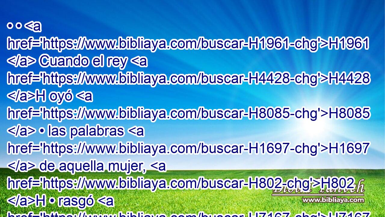 • • H1961  Cuando el rey H4428 H oyó H8085  • las palabras H1697  de aquella mujer, H802 H • rasgó H7167  • sus H1931  vestidos, H899  y • H1931  pasó H5674  así por H5921 Pu el muro; H2346 H y el pueblo H5971 H vio H7200  • • H2009  el cilicio H8242 H « que traía interiormente » * sobre H5921 Pu su H1931  cuerpo. H1320  H1004 