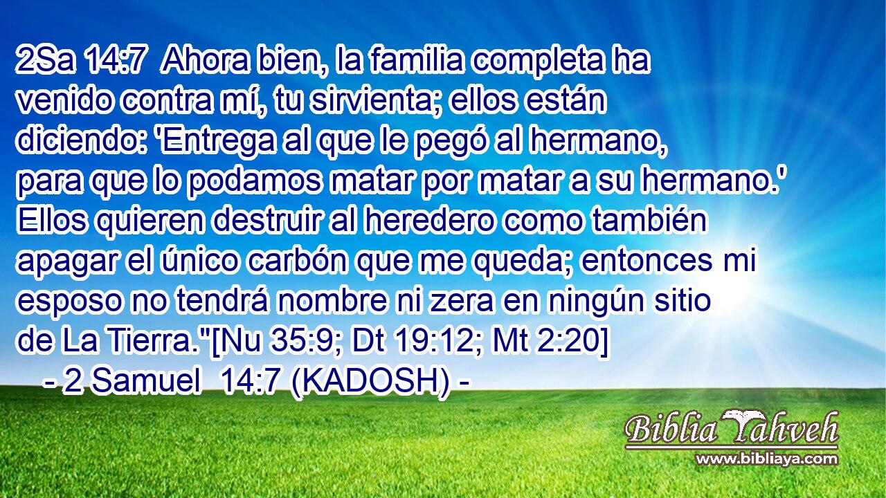  Ahora bien, la familia completa ha venido contra mí, tu sirvienta; ellos están diciendo: 'Entrega al que le pegó al hermano, para que lo podamos matar por matar a su hermano.' Ellos quieren destruir al heredero como también apagar el único carbón que me queda; entonces mi esposo no tendrá nombre ni zera en ningún sitio de La Tierra.