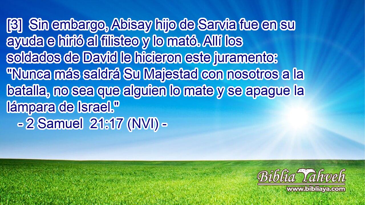  [3]  Sin embargo, Abisay hijo de Sarvia fue en su ayuda e hirió al filisteo y lo mató. Allí los soldados de David le hicieron este juramento: 