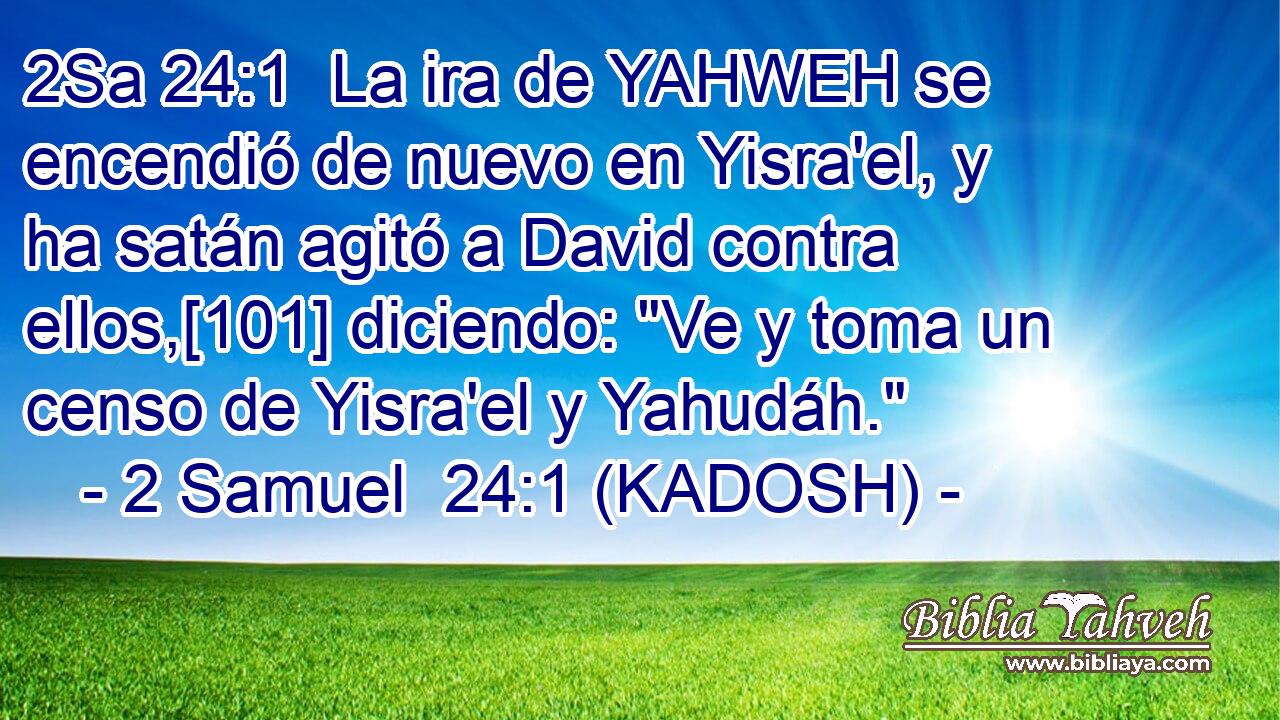  La ira de YAHWEH se encendió de nuevo en Yisra'el, y ha satán agitó a David contra ellos,[101] diciendo: 