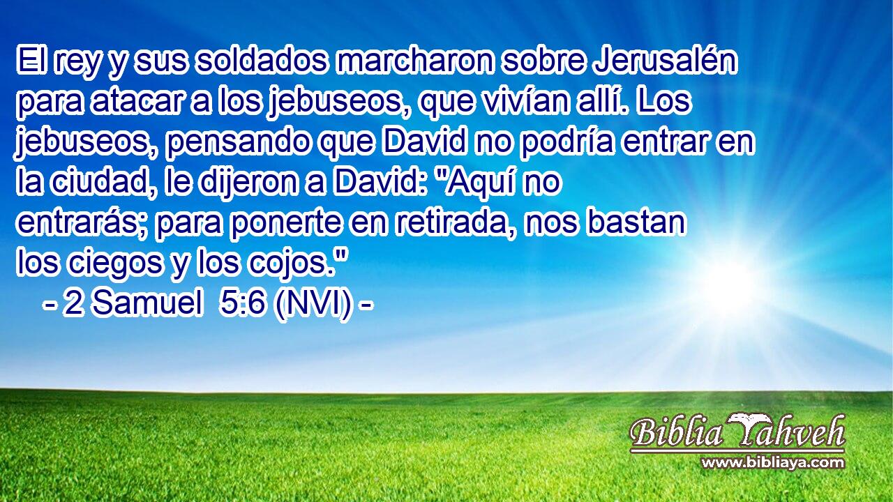  El rey y sus soldados marcharon sobre Jerusalén para atacar a los jebuseos, que vivían allí. Los jebuseos, pensando que David no podría entrar en la ciudad, le dijeron a David: 